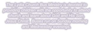 The Lydia Church Bus Ministry is devoted to providing children with the opportunity to attend church and learn about God and His Son, Jesus Christ.  Buses run on Sunday morning and Wednesday evenings.